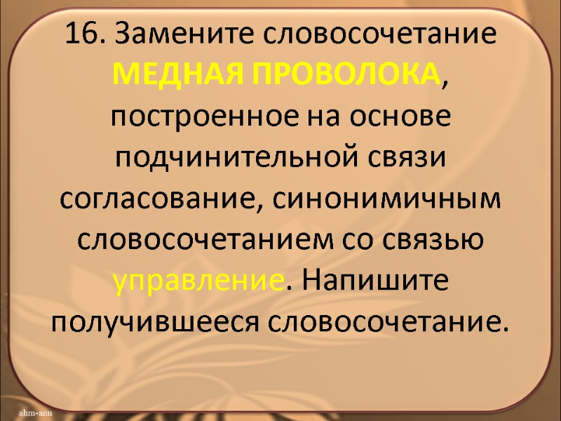 16. Замените словосочетание МЕДНАЯ ПРОВОЛОКА, построенное на основе подчинительной связи согласование, синонимичным словосочетанием со